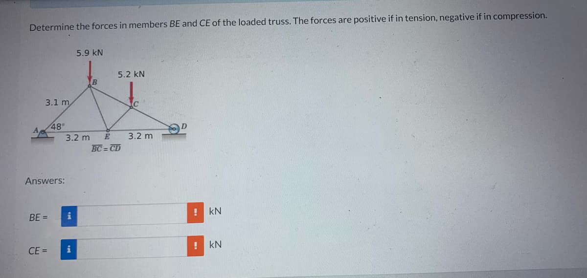 Determine the forces in members BE and CE of the loaded truss. The forces are positive if in tension, negative if in compression.
3.1 m
48°
Answers:
BE=
3.2 m
i
5.9 KN
CE= i
5.2 KN
E
BC=CD
C
3.2 m
! kN
KN