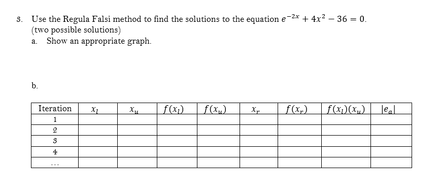 -2x
3. Use the Regula Falsi method to find the solutions to the equation e + 4x² - 36 = 0.
(two possible solutions)
a. Show an appropriate graph.
b.
Iteration XI
1
2
3
4
Xu
f(x₂)
f(x₂)
Xp f(x₂) f(x₁)(x₂) leal