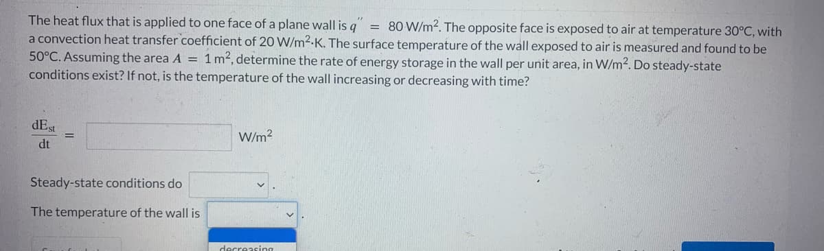 The heat flux that is applied to one face of a plane wall is q 80 W/m2. The opposite face is exposed to air at temperature 30°C, with
a convection heat transfer coefficient of 20 W/m².K. The surface temperature of the wall exposed to air is measured and found to be
50°C. Assuming the area A = 1 m², determine the rate of energy storage in the wall per unit area, in W/m². Do steady-state
conditions exist? If not, is the temperature of the wall increasing or decreasing with time?
dEst
dt
=
Steady-state conditions do
The temperature of the wall is
W/m²
decreasing