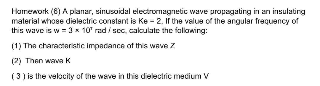 Homework (6) A planar, sinusoidal electromagnetic wave propagating in an insulating
material whose dielectric constant is Ke = 2, If the value of the angular frequency of
this wave is w = 3 x 107 rad / sec, calculate the following:
(1) The characteristic impedance of this wave Z
(2) Then wave K
(3 ) is the velocity of the wave in this dielectric medium V
