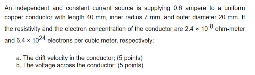 An independent and constant current source is supplying 0.6 ampere to a uniform
copper conductor with length 40 mm, inner radius 7 mm, and outer diameter 20 mm. If
the resistivity and the electron concentration of the conductor are 2.4 x
10-8 ohm-meter
and 6.4 x 1024 electrons per cubic meter, respectively:
a. The drift velocity in the conductor; (5 points)
b. The voltage across the conductor; (5 points)
