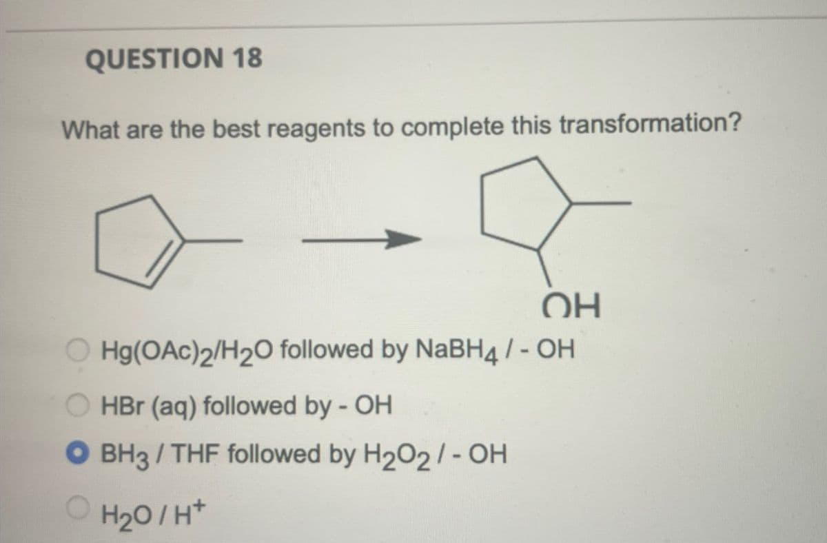 QUESTION 18
What are the best reagents to complete this transformation?
OH
OHg(OAc)2/H2O followed by NaBH4 / - OH
HBr (aq) followed by - OH
● BH3 / THF followed by H2O2/- OH
OH₂O/H+