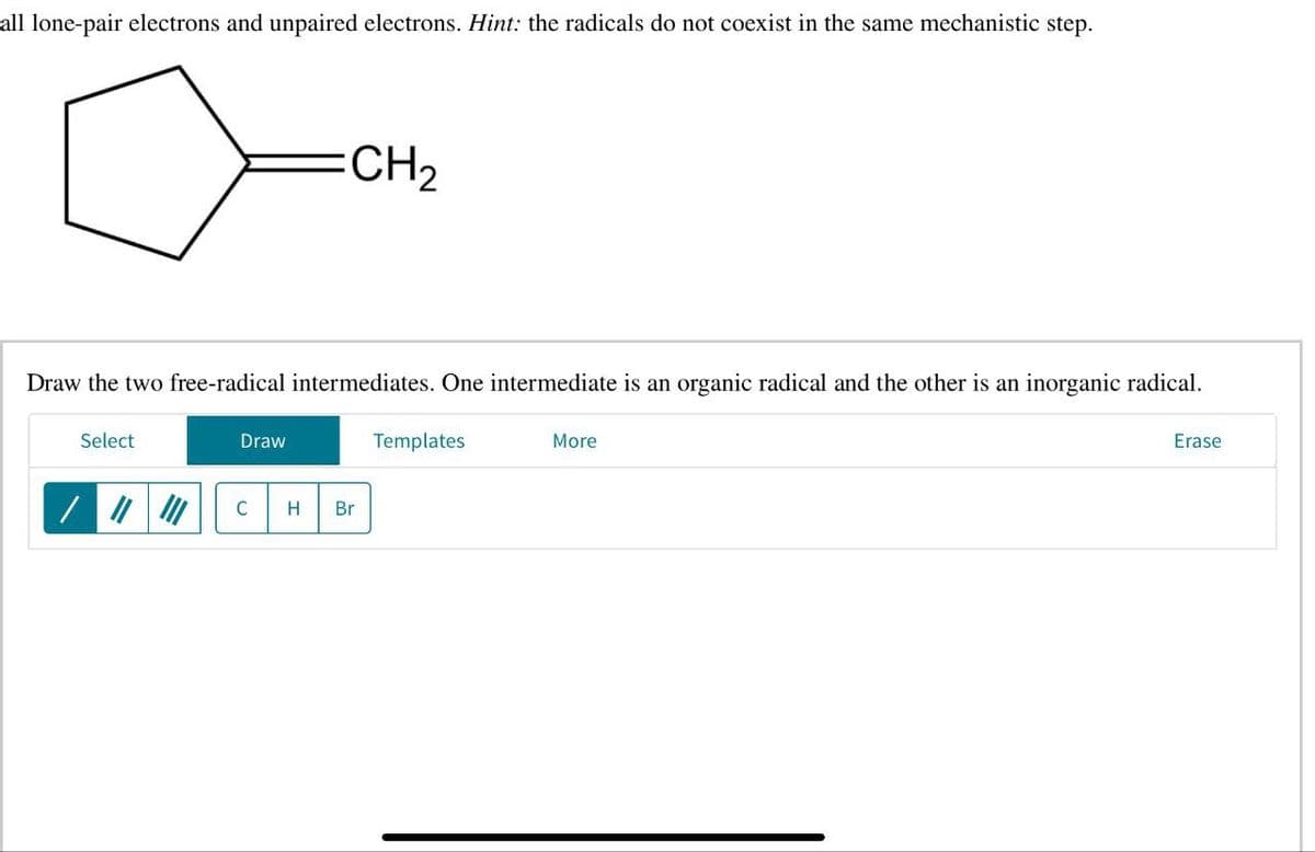 all lone-pair electrons and unpaired electrons. Hint: the radicals do not coexist in the same mechanistic step.
CH2
Draw the two free-radical intermediates. One intermediate is an organic radical and the other is an inorganic radical.
Select
Draw
C H Br
Templates
More
Erase