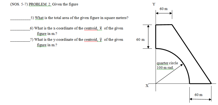 (NOS. 5-7) PROBLEM 2. Given the figure
Y
60 m
_5) What is the total area of the given figure in square meters?
6) What is the x-coordinate of the centroid. X of the given
figure in m.?
_7) What is the y-coordinate of the centroid. y of the given
60 m
figure in m.?
quarter circle
100 m rad.
X
60 m
