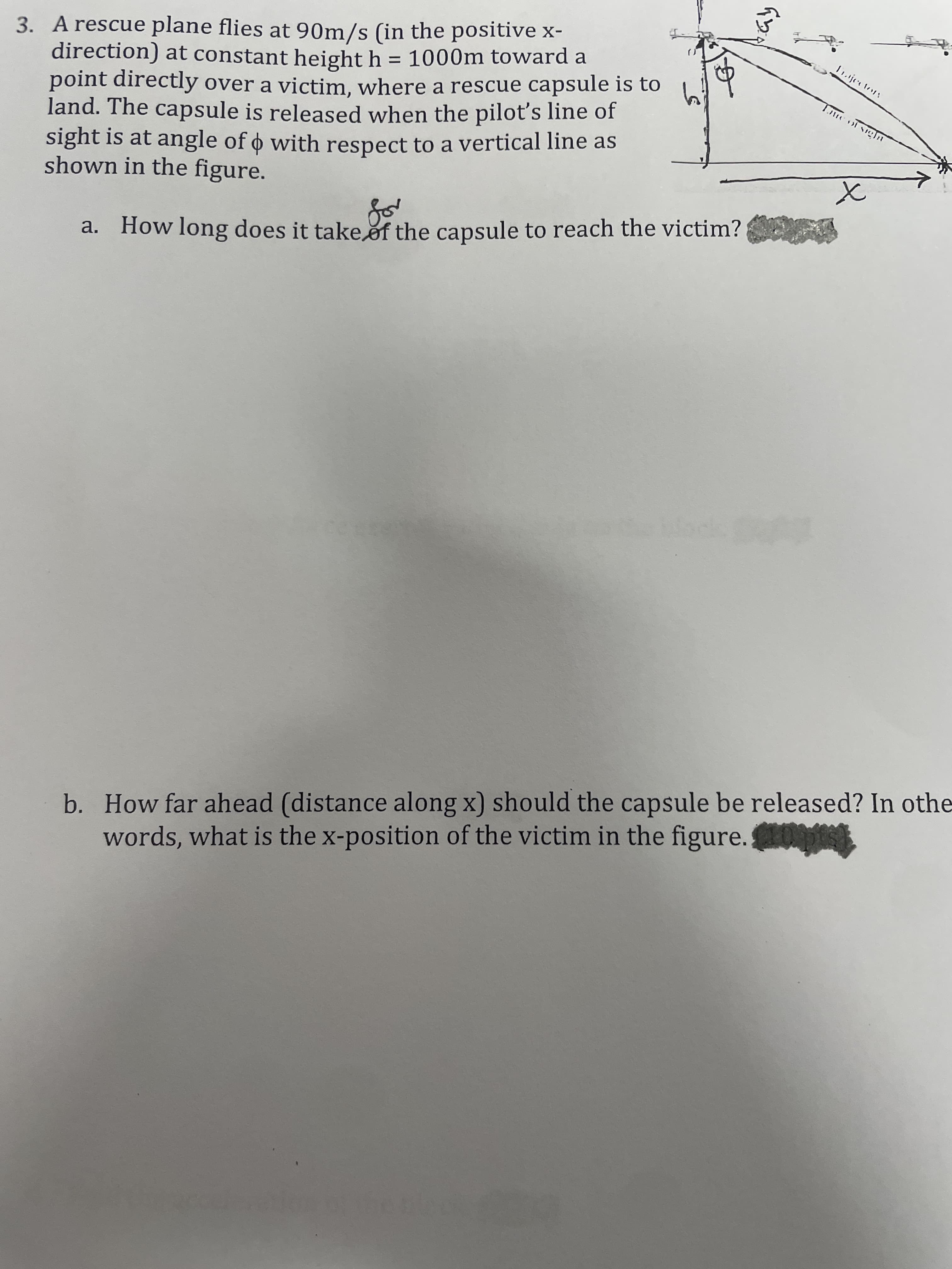3. A rescue plane flies at 90m/s (in the positive x-
direction) at constant height h = 1000m toward a
point directly over a victim, where a rescue capsule is to
land. The capsule is released when the pilot's line of
sight is at angle of o with respect to a vertical line as
shown in the figure.
1ijetory
Tte of sigln
a. How long does it take of the capsule to reach the victim?
b. How far ahead (distance along x) should the capsule be released? In othe
words, what is the x-position of the victim in the figure.p
