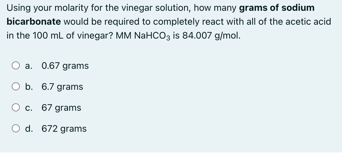 Using your molarity for the vinegar solution, how many grams of sodium
bicarbonate would be required to completely react with all of the acetic acid
in the 100 mL of vinegar? MM NaHCO3 is 84.007 g/mol.
a. 0.67 grams
O b. 6.7 grams
67 grams
d. 672 grams
C.