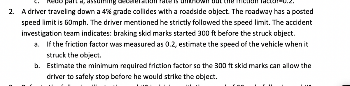 part a, assuming decelerat on rate is unknown bu the friction factor=0.2.
2. A driver traveling down a 4% grade collides with a roadside object. The roadway has a posted
speed limit is 60mph. The driver mentioned he strictly followed the speed limit. The accident
investigation team indicates: braking skid marks started 300 ft before the struck object.
a. If the friction factor was measured as 0.2, estimate the speed of the vehicle when it
struck the object.
b. Estimate the minimum required friction factor so the 300 ft skid marks can allow the
driver to safely stop before he would strike the object.
