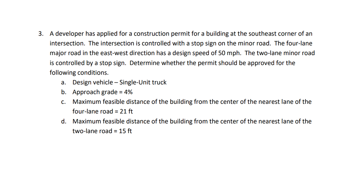 3. A developer has applied for a construction permit for a building at the southeast corner of an
intersection. The intersection is controlled with a stop sign on the minor road. The four-lane
major road in the east-west direction has a design speed of 50 mph. The two-lane minor road
is controlled by a stop sign. Determine whether the permit should be approved for the
following conditions.
a. Design vehicle - Single-Unit truck
b. Approach grade = 4%
C. Maximum feasible distance of the building from the center of the nearest lane of the
four-lane road = 21 ft
d. Maximum feasible distance of the building from the center of the nearest lane of the
two-lane road = 15 ft