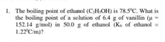 1. The boiling point of ethanol (CHOH) is 78.5°C. What is
the boiling point of a solution of 6.4 g of vanillin (u =
152.14 g/mol) in 50.0 g of ethanol (K of ethanol =
1.22 C/m)?
