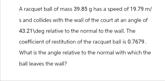 A racquet ball of mass 39.85 g has a speed of 19.79 m/
s and collides with the wall of the court at an angle of
43.21\deg relative to the normal to the wall. The
coefficient of restitution of the racquet ball is 0.7679.
What is the angle relative to the normal with which the
ball leaves the wall?