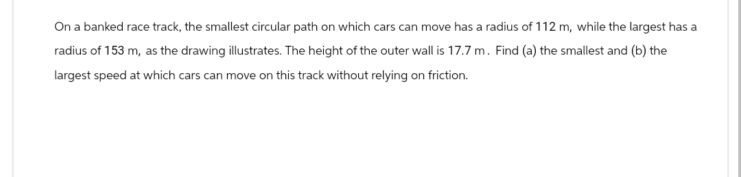 On a banked race track, the smallest circular path on which cars can move has a radius of 112 m, while the largest has a
radius of 153 m, as the drawing illustrates. The height of the outer wall is 17.7 m. Find (a) the smallest and (b) the
largest speed at which cars can move on this track without relying on friction.