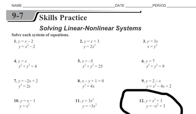 NAME
DATE
PERIOD
9-7
Skills Practice
Solving Linear-Nonlinear Systems
Solve each system of equations.
1. y = x - 2
y =x - 2
2. y = x + 3
y = 2x
3. y = 3x
x = y
4. y =x
p +y> = 4
5. x = -5
x + y? = 25
6. y = 7
x* + y = 9
7. y = -2r + 2
y = 2x
8. x - y + 1 = 0
y = 4x
9. у %3D2-х
y =x - 4x + 2
10. у %3Dх — 1
y =x²
11. y = 3x
y=-3x
12. y = x +1
y=-x +3
