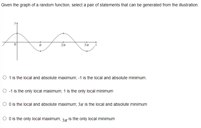 Given the graph of a random function, select a pair of statements that can be generated from the illustration:
2m
3m
O 1 is the local and absolute maximum; -1 is the local and absolute minimum.
O -1 is the only local maximum; 1 is the only local minimum
O Ois the local and absolute maximum; 37 is the local and absolute minimum
O Ois the only local maximum; 37 is the only local minimum
