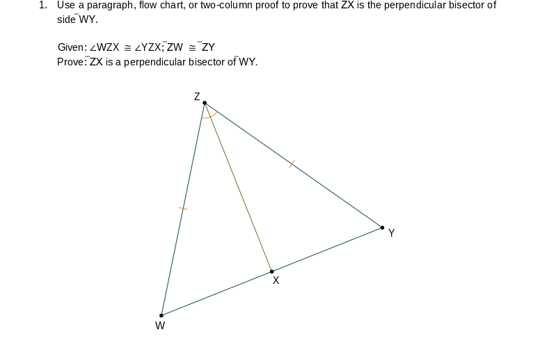 1. Use a paragraph, flow chart, or two-column proof to prove that ZX is the perpendicular bisector of
side WY.
Given: <WZX=ZYZX; ZW = ZY
Prove: ZX is a perpendicular bisector of WY.
W
Z
X