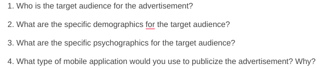 1. Who is the target audience for the advertisement?
2. What are the specific demographics for the target audience?
3. What are the specific psychographics for the target audience?
4. What type of mobile application would you use to publicize the advertisement? Why?