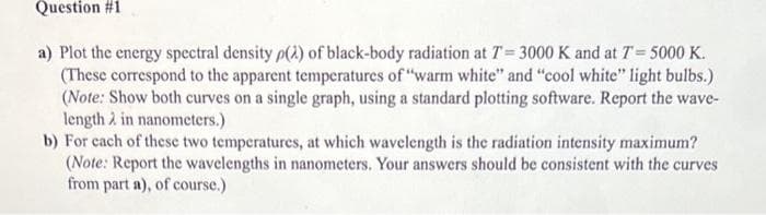 Question #1
a) Plot the energy spectral density p(2) of black-body radiation at T=3000 K and at 7= 5000 K.
(These correspond to the apparent temperatures of "warm white" and "cool white" light bulbs.)
(Note: Show both curves on a single graph, using a standard plotting software. Report the wave-
length in nanometers.)
b) For each of these two temperatures, at which wavelength is the radiation intensity maximum?
(Note: Report the wavelengths in nanometers. Your answers should be consistent with the curves
from part a), of course.)