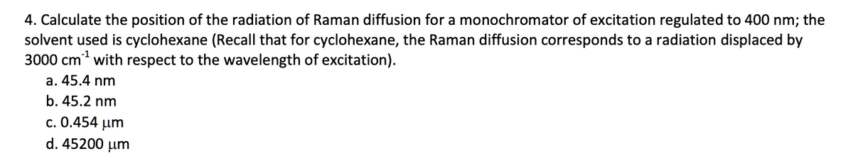 4. Calculate the position of the radiation of Raman diffusion for a monochromator of excitation regulated to 400 nm; the
solvent used is cyclohexane (Recall that for cyclohexane, the Raman diffusion corresponds to a radiation displaced by
3000 cm³¹ with respect to the wavelength of excitation).
a. 45.4 nm
b. 45.2 nm
c. 0.454 pm
d. 45200 μm
