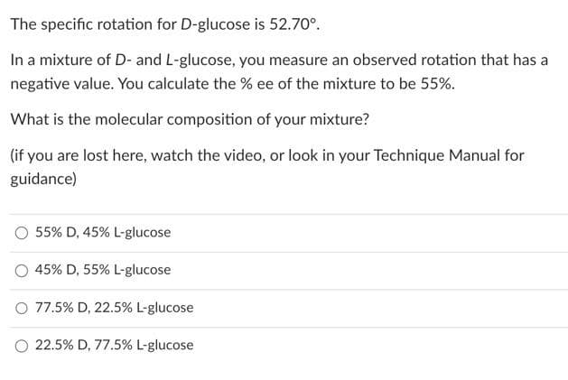 The specific rotation for D-glucose is 52.70⁰.
In a mixture of D- and L-glucose, you measure an observed rotation that has a
negative value. You calculate the % ee of the mixture to be 55%.
What is the molecular composition of your mixture?
(if you are lost here, watch the video, or look in your Technique Manual for
guidance)
55% D, 45% L-glucose
45% D, 55% L-glucose
O 77.5% D, 22.5% L-glucose
22.5% D, 77.5% L-glucose