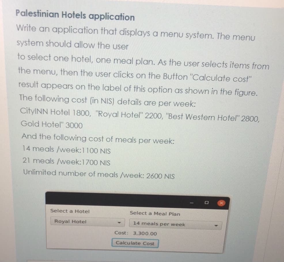 Palestinian Hotels application
Write an application that displays a menu system. The menu
system should allow the user
to select one hotel, one meal plan. As the user selects items from
the menu, then the user clicks on the Button "Calculate cost"
result appears on the label of this option as shown in the figure.
The following cost (in NIS) details are per week:
CityINN Hotel 1800, "Royal Hotel" 2200, "Best Western Hotel" 2800,
Gold Hotel" 3000
And the following cost of meals per week:
14 meals /week:1100 NIS
21 meals /week:1700 NIS
Unlimited number of meals /week: 2600 NIS
Select a Hotel
Select a Meal Plan
Royal Hotel
14 meals per week
Cost: 3,300.00
Calculate Cost
