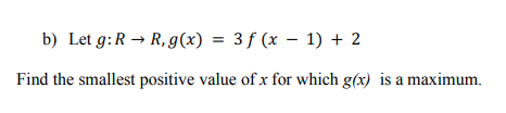 b) Let g:R → R, g(x) = 3f (x – 1) + 2
Find the smallest positive value of x for which g(x) is a maximum.
