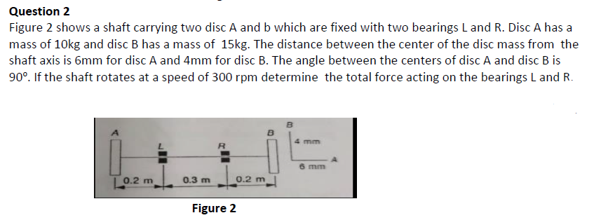 Question 2
Figure 2 shows a shaft carrying two disc A and b which are fixed with two bearings L and R. Disc A has a
mass of 10kg and disc B has a mass of 15kg. The distance between the center of the disc mass from the
shaft axis is 6mm for disc A and 4mm for disc B. The angle between the centers of disc A and disc B is
90°. If the shaft rotates at a speed of 300 rpm determine the total force acting on the bearings L and R.
mm
6 mm
L0.2 m
0.3 m
0.2 m
Figure 2
