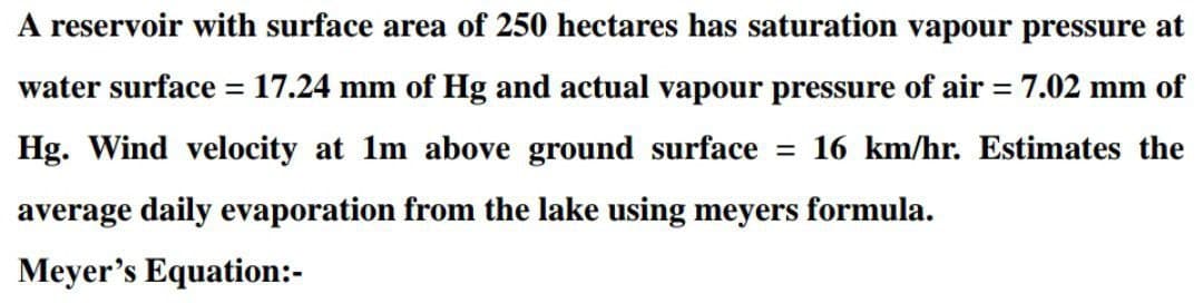 A reservoir with surface area of 250 hectares has saturation vapour pressure at
water surface = 17.24 mm of Hg and actual vapour pressure of air = 7.02 mm of
Hg. Wind velocity at 1m above ground surface = 16 km/hr. Estimates the
average daily evaporation from the lake using meyers formula.
Meyer's Equation:-

