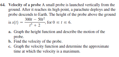 64. Velocity of a probe A small probe is launched vertically from the
ground. After it reaches its high point, a parachute deploys and the
probe descends to Earth. The height of the probe above the ground
300t – 5012
is s(t)
for 0 sts 6.
t3 + 2
a. Graph the height function and describe the motion of the
probe.
b. Find the velocity of the probe.
c. Graph the velocity function and determine the approximate
time at which the velocity is a maximum.
