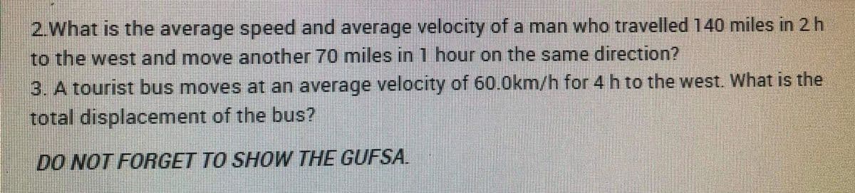 2.What is the average speed and average velocity of a man who travelled 140 miles in 2 h
to the west and move another 70 miles in 1 hour on the same direction?
3. A tourist bus moves at an average velocity of 60.0km/h for 4 h to the west. What is the
total displacement of the bus?
DO NOT FORGET TO SHOW THE GUFSA.
