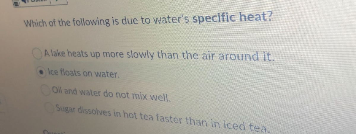 Which of the following is due to water's specific heat?
A lake heats up more slowly than the air around it.
Ice floats on water.
Oil and water do not mix well.
Sugar dissolves in hot tea faster than in iced tea.
