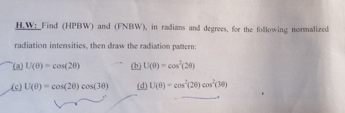 H.W: Find (HPBW) and (FNBW), in radians and degrees, for the following normalized
radiation intensities, then draw the radiation pattern:
(a) U(0)= cos(20)
(b) U(0) = cos (20)
%3D
COS
(C) U(0) = cos(20) cos(30)
(d) U(0) = cos (20) cos (30)
%3D
