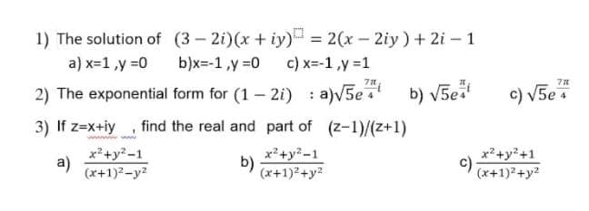 1) The solution of (3 – 2i)(x + iy)
b)x=-1,y =0
= 2(x- 2iy) + 2i – 1
a) x=1,y =0
c) x=-1,y =1
2) The exponential form for (1 – 2i) : a)V5e b) V5e
e
c) V5e
3) If z=x+iy
find the real and part of (z-1)/(z+1)
x²+y?-1
a)
(x+1)?-y2
x?+y?-1
b)
(x+1)2+y?
x?+y?+1
c)
(x+1)+y2
