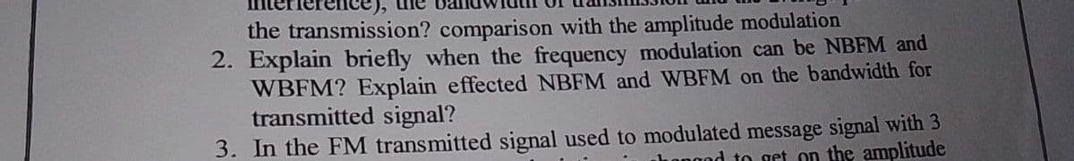 the transmission? comparison with the amplitude modulation
2. Explain briefly when the frequency modulation can be NBFM and
WBFM? Explain effected NBFM and WBFM on the bandwidth for
transmitted signal?
3. In the FM transmitted signal used to modulated message signal with 3
hongod to get on the amplitude
