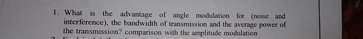 1. What is the advantage of angle modulation for (noise and
interference), the bandwidth of transmission and the average power of
the transmission? comparison with the amplitude modulation
