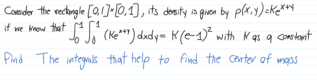 Consider the rectangle [0,1]«[0,1), its deroity is given by plx.y)=Ke**Y
if we Know that e (Ke*") dady= K(e-1)* with K qs q constant
find The integrals that help to find the center of mass
