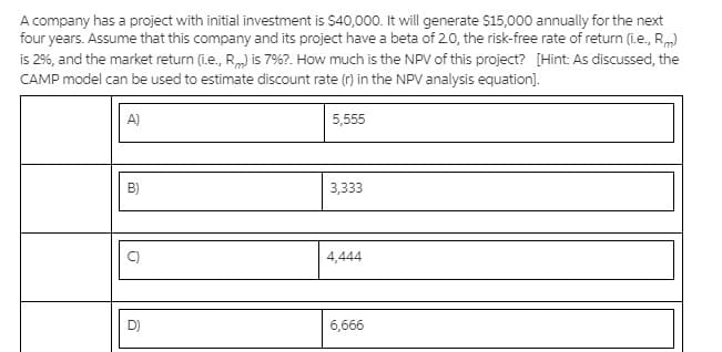A company has a project with initial investment is $40,000. It will generate $15,000 annually for the next
four years. Assume that this company and its project have a beta of 20, the risk-free rate of return (i.e., Rm)
is 2%, and the market return (i.e., R) is 7%?. How much is the NPV of this project? [Hint: As discussed, the
CAMP model can be used to estimate discount rate (r) in the NPV analysis equation].
A)
5,555
B)
3,333
C)
4,444
D)
6,666
