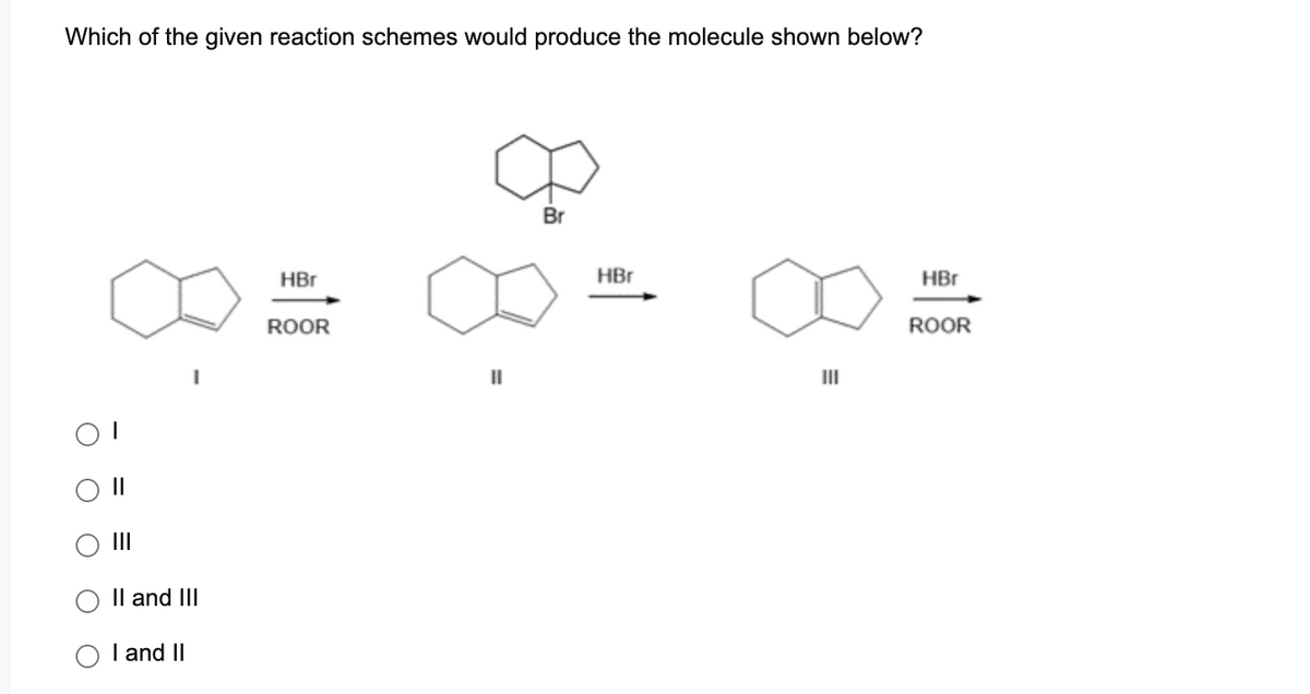 Which of the given reaction schemes would produce the molecule shown below?
||
|||
II and III
I and II
HBr
ROOR
||
Br
HBr
III
HBr
ROOR
