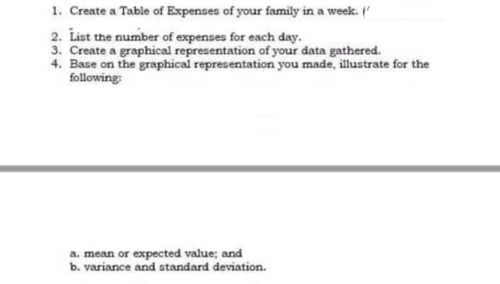 1. Create a Table of Expenses of your family in a week. ('
2. List the number of expenses for each day.
3. Create a graphical representation of your data gathered.
4. Base on the graphical representation you made, illustrate for the
following:
a. mean or expected value; and
b. variance and standard deviation.
