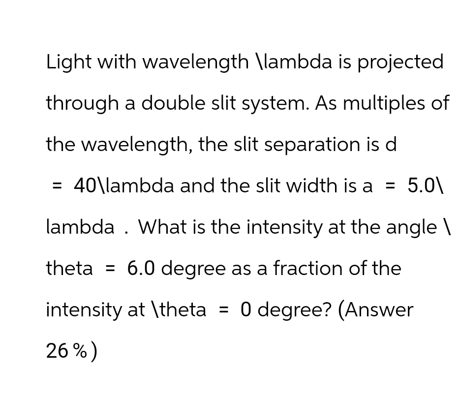 Light with wavelength \lambda is projected
through a double slit system. As multiples of
the wavelength, the slit separation is d
= 40\lambda and the slit width is a = 5.0\
lambda. What is the intensity at the angle \
theta = 6.0 degree as a fraction of the
intensity at \theta = 0 degree? (Answer
26%)