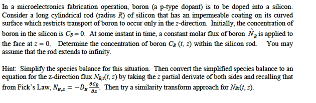 In a microelectronics fabrication operation, boron (a p-type dopant) is to be doped into a silicon.
Consider a long cylindrical rod (radius R) of silicon that has an impermeable coating on its curved
surface which restricts transport of boron to occur only in the z-direction. Initially, the concentration of
boron in the silicon is C3 = 0. At some instant in time, a constant molar flux of boron N3 is applied to
the face at z = 0. Determine the concentration of boron C3 (t, 2) within the silicon rod. You may
assume that the rod extends to infinity.
Hint: Simplify the species balance for this situation. Then convert the simplified species balance to an
equation for the z-direction flux Ng-(t, 2) by taking the z partial derivate of both sides and recalling that
from Fick's Law, Ng2 = -Dg'
Then try a similarity transform approach for Na(t, z).
az
