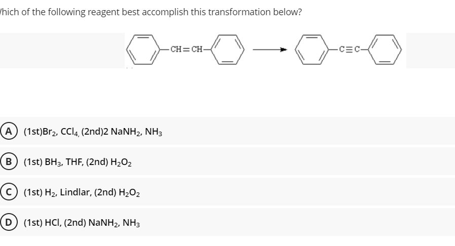/hich of the following reagent best accomplish this transformation below?
- CH=CH-
-CEC-
A (1st)Br2, CCI4, (2nd)2 NaNH2, NH3
B (1st) BH3, THF, (2nd) H2O2
(1st) H2, Lindlar, (2nd) H2O2
D (1st) HCI, (2nd) NaNH2, NH3
