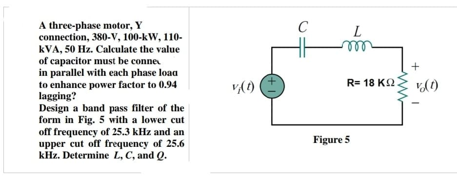 A three-phase motor, Y
connection, 380-V, 100-kW, 110-
kVA, 50 Hz. Calculate the value
of capacitor must be conne
in parallel with each phase load
to enhance power factor to 0.94
lagging?
Design a band pass filter of the
form in Fig. 5 with a lower cut
off frequency of 25.3 kHz and an
upper cut off frequency of 25.6
kHz. Determine L, C, and Q.
vj(t)
+
C
L
R= 18 ΚΩ
Figure 5
+
v(t)