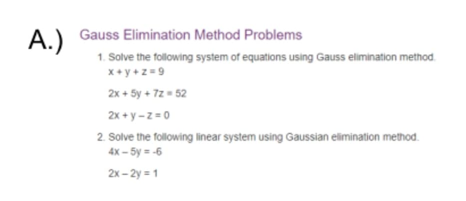 Gauss Elimination Method Problems
A.)
1. Solve the following system of equations using Gauss elimination method.
x + y +z = 9
2x + 5y + 7z = 52
2x + y -z = 0
2. Solve the following linear system using Gaussian elimination method.
4x – 5y = -6
2x – 2y = 1

