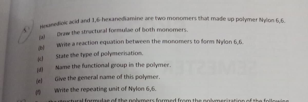 Hexanedioic acid and 1,6-hexanediamine are two monomers that made up polymer Nylon 6,6.
5.
Draw the structural formulae of both monomers.
(a)
Write a reaction equation between the monomers to form Nylon 6.6.
(b)
State the type of polymerisation.
(c)
Name the functional group in the polymer.
(d)
(e)
Give the general name of this polymer.
(f)
Write the repeating unit of Nylon 6,6.
Ahe structural formulae of the polymers formed from the polymerization of the following
