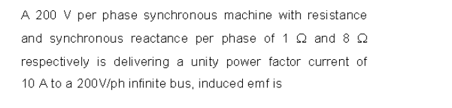 A 200 V per phase synchronous machine with resistance
and synchronous reactance per phase of 1 Q and 8 Q
respectively is delivering a unity power factor current of
10 A to a 200V/ph infinite bus, induced emf is
