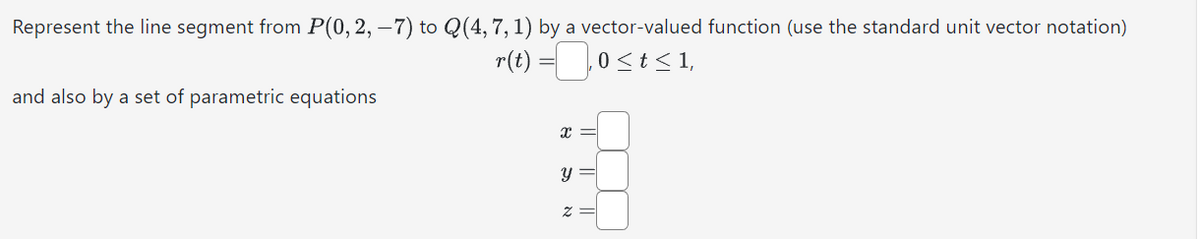 Represent the line segment from P(0, 2, −7) to Q(4, 7, 1) by a vector-valued function (use the standard unit vector notation)
r(t) =
0 ≤ t ≤ 1,
and also by a set of parametric equations
X
Y
N
||