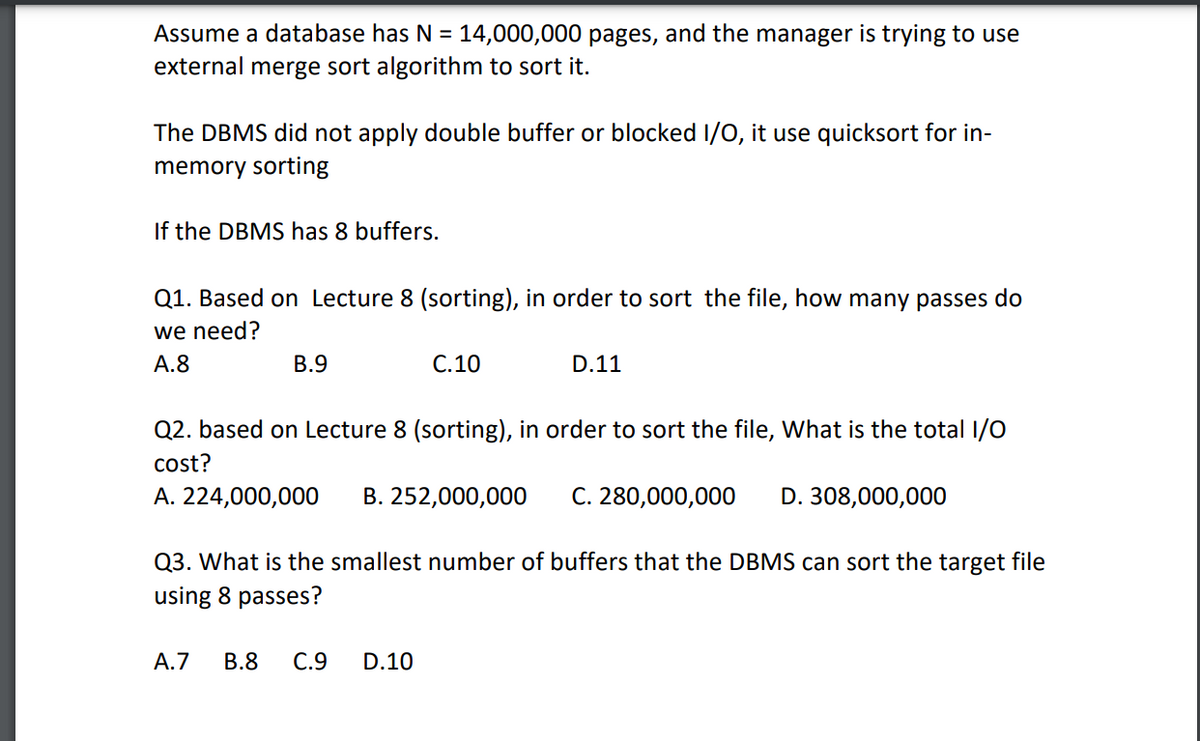 Assume a database has N = 14,000,000 pages, and the manager is trying to use
external merge sort algorithm to sort it.
The DBMS did not apply double buffer or blocked I/O, it use quicksort for in-
memory sorting
If the DBMS has 8 buffers.
Q1. Based on Lecture 8 (sorting), in order to sort the file, how many passes do
we need?
A.8
B.9
C.10
D.11
Q2. based on Lecture 8 (sorting), in order to sort the file, What is the total I/O
cost?
A. 224,000,000 B. 252,000,000 C. 280,000,000 D. 308,000,000
A.7 B.8 C.9 D.10
Q3. What is the smallest number of buffers that the DBMS can sort the target file
using 8 passes?