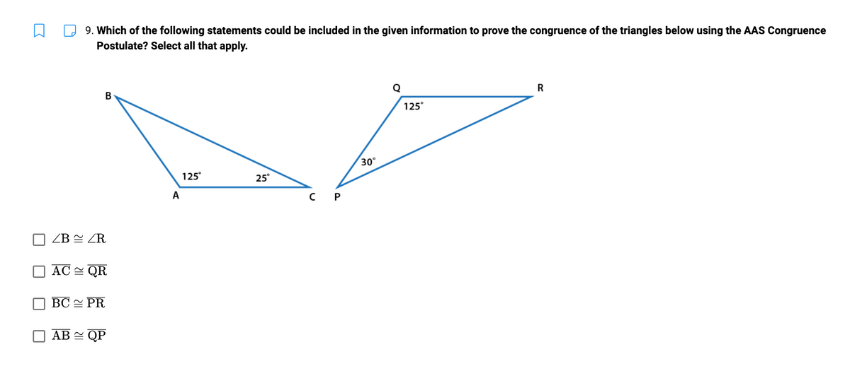 R
9. Which of the following statements could be included in the given information to prove the congruence of the triangles below using the AAS Congruence
Postulate? Select all that apply.
B
ZB ZR
AC QR
BC PR
AB ≈ QP
A
125°
25°
C P
30°
Q
125°
R