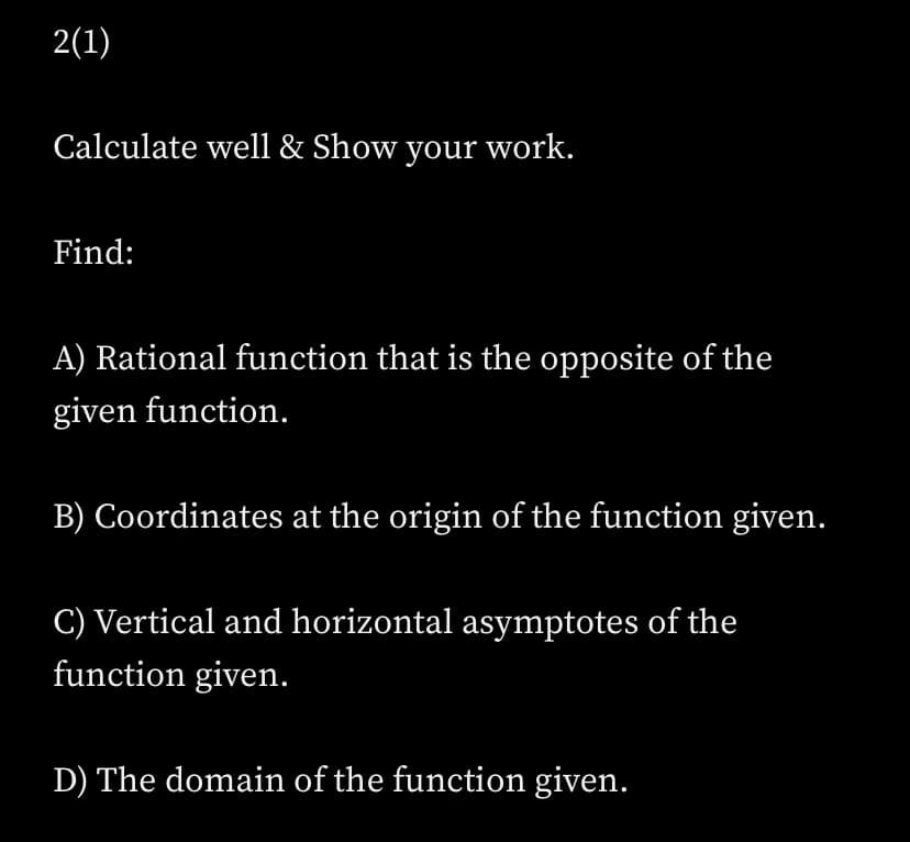 2(1)
Calculate well & Show your work.
Find:
A) Rational function that is the opposite of the
given function.
B) Coordinates at the origin of the function given.
C) Vertical and horizontal asymptotes of the
function given.
D) The domain of the function given.