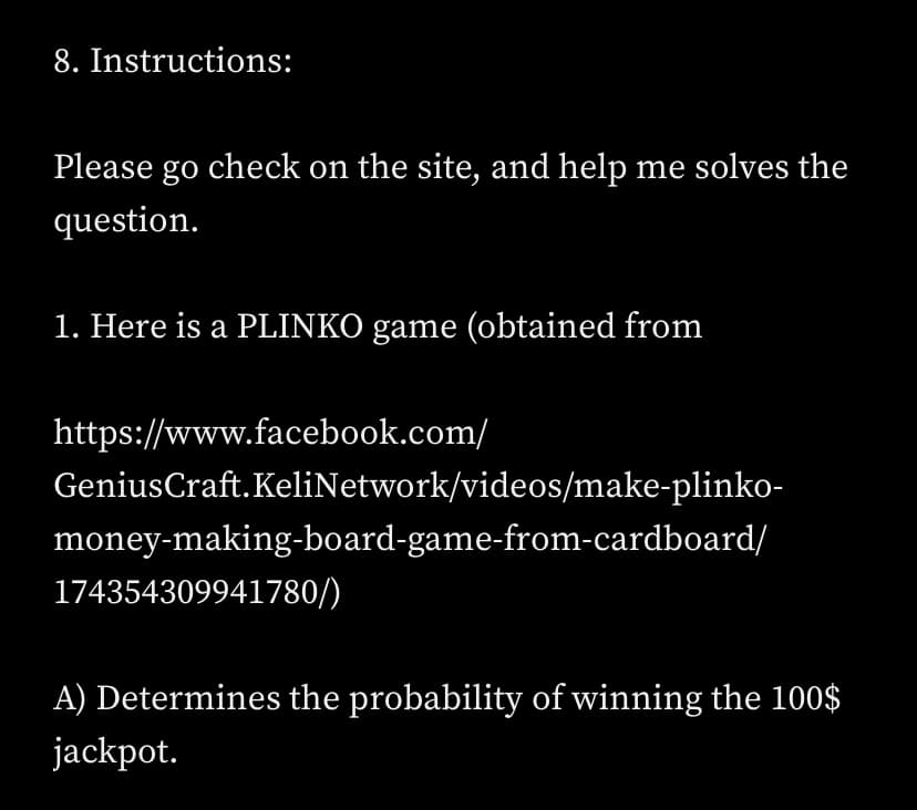 8. Instructions:
Please go check on the site, and help me solves the
question.
1. Here is a PLINKO game (obtained from
https://www.facebook.com/
Genius Craft. KeliNetwork/videos/make-plinko-
money-making-board-game-from-cardboard/
174354309941780/)
A) Determines the probability of winning the 100$
jackpot.
