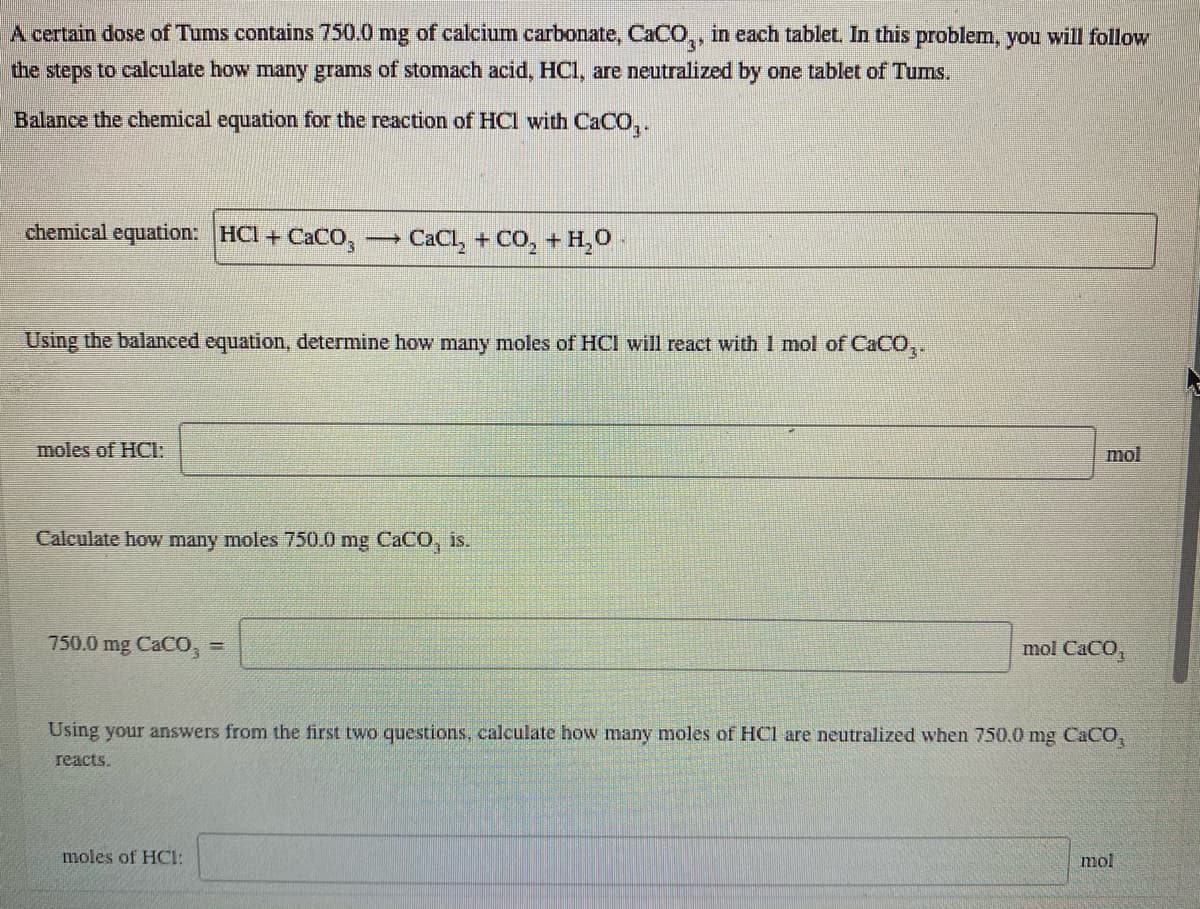 A certain dose of Tums contains 750.0 mg of calcium carbonate, CaCO,, in each tablet. In this problem, you will follow
the steps to calculate how many grams of stomach acid, HCI, are neutralized by one tablet of Tums,
Balance the chemical equation for the reaction of HCl with CaCO,.
chemical equation: HCI + CaCO,
CaCl, + CO, + H,0
Using the balanced equation, determine how many moles of HCI will react with 1 mol of CACO,.
moles of HCI:
mol
Calculate how many moles 750.0 mg CACO, is.
750.0 mg CaCO,
mol CaCO,
Using your answers from the first two questions, calculate how many moles of HCl are neutralized when 750.0 mg CACO,
reacts.
moles of HOCI:
mol
